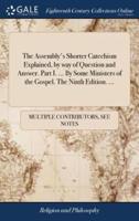 The Assembly's Shorter Catechism Explained, by way of Question and Answer. Part I. ... By Some Ministers of the Gospel. The Ninth Edition. ...