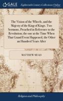 The Vision of the Wheels, and the Majesty of the King of Kings. Two Sermons, Preached in Reference to the Revolution; the one at the Time When That Grand Event Happened, the Other an Hundred Years After