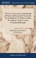 A Week's Conversation on the Plurality of Worlds. By Monsieur De Fontenelle. The Sixth Edition. To Which is Added. Mr. Addison's Defence on the Newtonian Philosophy