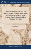 The way to Enjoy Life, and see Good Days. A Sermon, Preach'd Before one of the Societies of Artificers, in the Parochial Chapel, of Macclesfield, in Cheshire. By J. Roe,