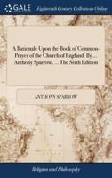 A Rationale Upon the Book of Common-Prayer of the Church of England. By ... Anthony Sparrow, ... The Sixth Edition