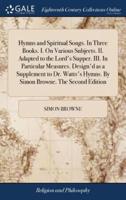Hymns and Spiritual Songs. In Three Books. I. On Various Subjects. II. Adapted to the Lord's Supper. III. In Particular Measures. Design'd as a Supplement to Dr. Watts's Hymns. By Simon Browne. The Second Edition