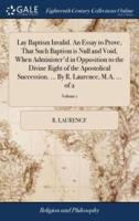 Lay Baptism Invalid. An Essay to Prove, That Such Baptism is Null and Void, When Administer'd in Opposition to the Divine Right of the Apostolical Succession. ... By R. Laurence, M.A. ... of 2; Volume 1