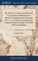 The Theatre Licentious and Perverted. Or, a Sermon for Reformation of Manners. Preached on the Lord's day, Dec. 2. 1770. Partly Occasioned by the Acting of a Comedy, Entitled, The Minor The Second Edition