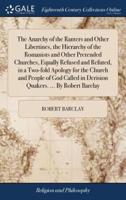 The Anarchy of the Ranters and Other Libertines, the Hierarchy of the Romanists and Other Pretended Churches, Equally Refused and Refuted, in a Two-fold Apology for the Church and People of God Called in Derision Quakers. ... By Robert Barclay