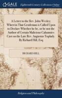 A Letter to the Rev. John Wesley; Wherein That Gentleman is Called Upon to Declare Whether he be, or be not the Author of Certain Malicious Calumnies Cast on the Late Rev. Augustus Toplady. By Richard Hill, Esq