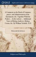 A Comment on the Book of Common-prayer, and Administration of the Sacraments, &c. Together With the Psalter ... At the end are ... Additional Notes of Bishop Andrews, Bishop Cosins, &c. By William Nicholls. D.D