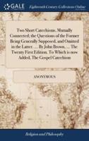 Two Short Catechisms, Mutually Connected; the Questions of the Former Being Generally Supposed, and Omitted in the Latter. ... By John Brown, ... The Twenty First Edition. To Which is now Added, The Gospel Catechism