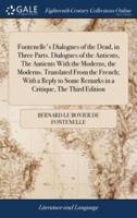 Fontenelle's Dialogues of the Dead, in Three Parts. Dialogues of the Antients, The Antients With the Moderns, the Moderns. Translated From the French; With a Reply to Some Remarks in a Critique, The Third Edition