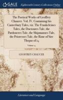 The Poetical Works of Geoffrey Chaucer. Vol. IV. Containing his Canterbury Tales, viz. The Frankeleines Tales, the Doctoures Tale, the Pardoneres Tale, the Shipmannes Tale, the Prioresses Tale, the Rime of Sire Thopas of 14; Volume 14