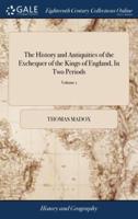 The History and Antiquities of the Exchequer of the Kings of England, In Two Periods: From the Norman Conquest, To the End of the Reign of K. Edward II. By Thomas Madox Second Edition of 2; Volume 1
