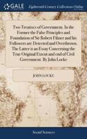 Two Treatises of Government. In the Former the False Principles and Foundation of Sir Robert Filmer and his Followers are Detected and Overthrown. The Latter is an Essay Concerning the True Original Extent and end of Civil Government. By John Locke