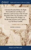 A Sermon Preached Before the Right Honourable the Lord Mayor, the Aldermen, and Governors of the Several Hospitals of the City of London, at the Parish-church of St. Bridget, on Wednesday in Easter-week, April 10, 1751. By Henry Goodall,