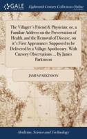 The Villager's Friend & Physician; or, a Familiar Address on the Preservation of Health, and the Removal of Disease, on it's First Appearance; Supposed to be Delivered by a Village Apothecary. With Cursory Observations ... By James Parkinson