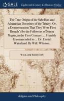 The True Origin of the Sabellian and Athanasian Doctrines of the Trinity. Or, a Demonstration That They Were First Broach'd by the Followers of Simon Magus, in the First Century; ... Humbly Recommended to ... Dr. Daniel Waterland. By Will. Whiston,