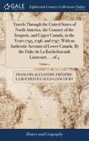 Travels Through the United States of North America, the Country of the Iroquois, and Upper Canada, in the Years 1795, 1796, and 1797; With an Authentic Account of Lower Canada. By the Duke de La Rochefoucault Liancourt. ... of 4; Volume 4