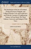 The Institutions of the law of Scotland, Deduced From its Originals, and Collated With the Civil, and Feudal-laws, and With the Customs of Neighbouring Nations. In Four Books The Third Edition, Corrected, and Enlarged, With Notes