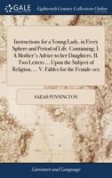 Instructions for a Young Lady, in Every Sphere and Period of Life. Containing, I. A Mother's Advice to her Daughters. II. Two Letters ... Upon the Subject of Religion, ... V. Fables for the Female-sex