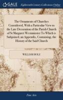 The Ornaments of Churches Considered, With a Particular View to the Late Decoration of the Parish Church of St Margaret Westminster To Which is Subjoined, an Appendix, Containing, the History of the Said Church
