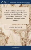 A True and Exact Particular and Inventory of all and Singular the Lands, Tenements, and Hereditaments, Goods, Chattels, Debts, and Personal Estate Whatsoever, Which Sir Lambert Blackwell