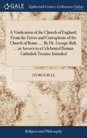 A Vindication of the Church of England, From the Errors and Corruptions of the Church of Rome. ... By Dr. George Bull, ... in Answer to a Celebrated Roman Catholick Treatise Intituled