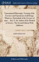 Transnatural Philosophy, Treating of the Essences and Operations of all Beings Whatever. Particularly of the Essence of man; ... By J. S. the Author of the Method to Science. The Second Edition With Additions