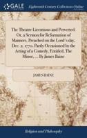 The Theatre Licentious and Perverted. Or, a Sermon for Reformation of Manners. Preached on the Lord's day, Dec. 2. 1770. Partly Occasioned by the Acting of a Comedy, Entitled, The Minor, ... By James Baine