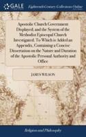 Apostolic Church Government Displayed; and the System of the Methodist Episcopal Church Investigated. To Which is Added an Appendix, Containing a Concise Dissertation on the Nature and Duration of the Apostolic Personal Authority and Office