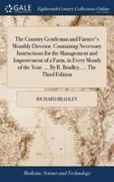 The Country Gentleman and Farmer's Monthly Director. Containing Necessary Instructions for the Management and Improvement of a Farm, in Every Month of the Year. ... By R. Bradley, ... The Third Edition