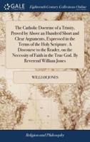 The Catholic Doctrine of a Trinity, Proved by Above an Hundred Short and Clear Arguments, Expressed in the Terms of the Holy Scripture. A Discourse to the Reader, on the Necessity of Faith in the True God. By Reverend William Jones