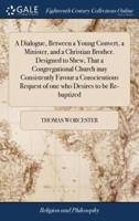 A Dialogue, Between a Young Convert, a Minister, and a Christian Brother. Designed to Shew, That a Congregational Church may Consistently Favour a Conscientious Request of one who Desires to be Re-baptized