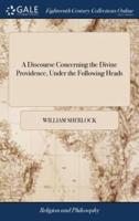A Discourse Concerning the Divine Providence, Under the Following Heads: Viz I The Necessary Connexion Between the Belief of a God, and of a Providence IX The Duties we owe to Providence By William Sherlock, The Seventhed