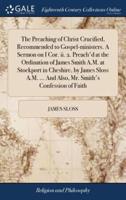 The Preaching of Christ Crucified, Recommended to Gospel-ministers. A Sermon on I Cor. ii. 2. Preach'd at the Ordination of James Smith A.M. at Stockport in Cheshire, by James Sloss A.M. ... And Also, Mr. Smith's Confession of Faith