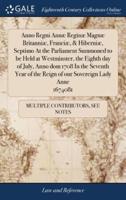 Anno Regni Annæ Reginæ Magnæ Britanniæ, Franciæ, & Hiberniæ, Septimo At the Parliament Summoned to be Held at Westminster, the Eighth day of July, Anno dom 1708 In the Seventh Year of the Reign of our Sovereign Lady Anne 1674081