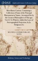 Miscellanea Curiosa. Containing a Collection of Some of the Principal Phænomena in Nature, Accounted for by the Greatest Philosophers of This age; Vol. II. To Which is Added the Laws of Stereographick Projection, by Ja. Hodgson of 2; Volume 2