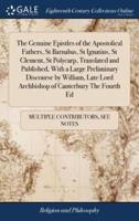The Genuine Epistles of the Apostolical Fathers, St Barnabas, St Ignatius, St Clement, St Polycarp, Translated and Published, With a Large Preliminary Discourse by William, Late Lord Archbishop of Canterbury The Fourth Ed