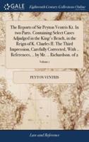 The Reports of Sir Peyton Ventris Kt. In two Parts. Containing Select Cases Adjudged in the King's Bench, in the Reign of K. Charles II. The Third Impression, Carefully Corrected, With .. References, .. by Mr. .. Richardson. of 2; Volume 1