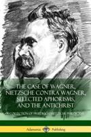 The Case of Wagner, Nietzsche Contra Wagner, Selected Aphorisms, and The Antichrist: A Collection of Friedrich Nietzsche Philosophy