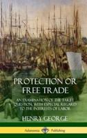 Protection or Free Trade: An Examination of the Tariff Question, with Especial Regard to the Interests of Labor (Hardcover)