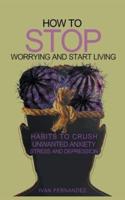 How to Stop Worrying and Start Living: Habits to Crush Unwanted Anxiety, Stress and Depression