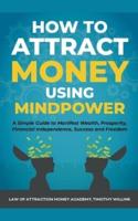 How to Attract Money Using Mindpower: A Simple Guide to Manifest Wealth, Prosperity, Financial Independence, Success and Freedom