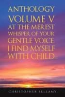 Anthology. Volume V At the Merest Whisper of Your Gentle Voice, I Find Myself With Child