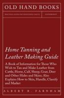 Home Tanning and Leather Making Guide - A Book of Information for Those Who Wish to Tan and Make Leather from Cattle, Horse, Calf, Sheep, Goat, Deer and Other Hides and Skins; Also Explains How to Skin, Handle, Classify and Market