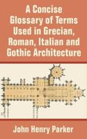 A Concise Glossary of Terms Used in Grecian, Roman, Italian, and Gothic Architecture