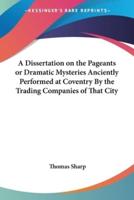 A Dissertation on the Pageants or Dramatic Mysteries Anciently Performed at Coventry By the Trading Companies of That City