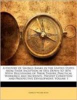 A History of Savings Banks in the United States from Their Inception in 1816 Down to 1874. With Discussions of Their Theory, Practical Workings And