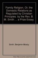 Family Religion, Or, the Domestic Relations as Regulated by Christian Principles. By the REV. B. M. Smith ... A Prize Essay.