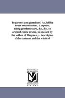 To parents and guardians! At Jubilee house establishment, Clapham, young gentlemen are, &c. &c. An original comic drama, in one act, by the author of Diogenes, ... description of the costume and the whole of