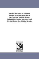The life and death of Abraham Lincoln. A sermon preached at the Church of the Holy Trinity, Philadelphia, Sunday morning, April 23, 1865, by the Rev. Phillips Brooks.