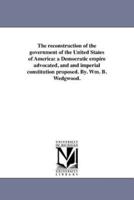 The reconstruction of the government of the United States of America: a Democratic empire advocated, and and imperial constitution proposed. By. Wm. B. Wedgwood.